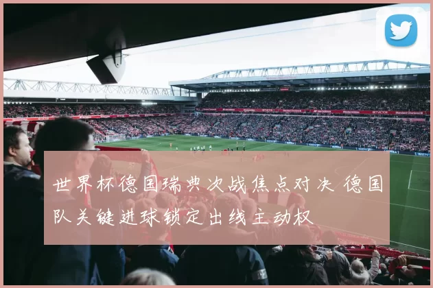 世界杯德国瑞典次战焦点对决 德国队关键进球锁定出线主动权