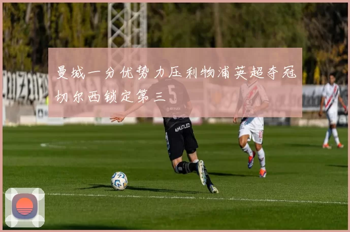 曼城一分优势力压利物浦英超夺冠切尔西锁定第三