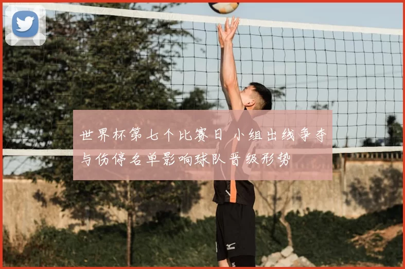 世界杯第七个比赛日 小组出线争夺与伤停名单影响球队晋级形势