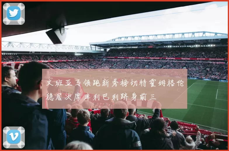 文班亚马领跑新秀榜切特霍姆格伦稳居次席库利巴利跻身前三