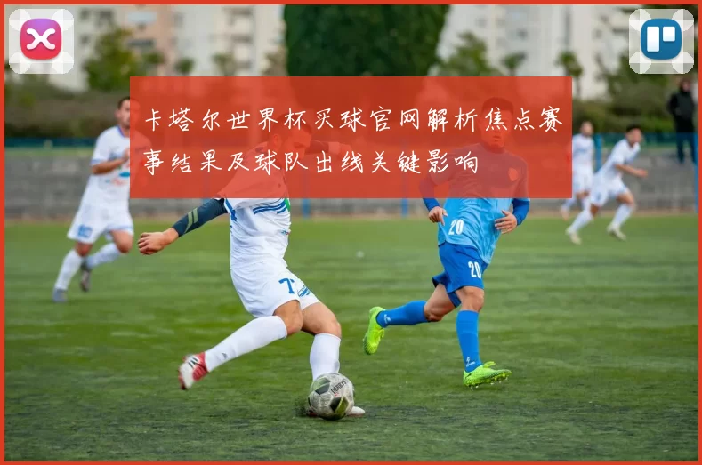 卡塔尔世界杯买球官网解析焦点赛事结果及球队出线关键影响