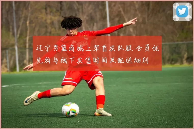 辽宁男篮商城上架首发队服 会员优先购与线下发售时间及配送细则