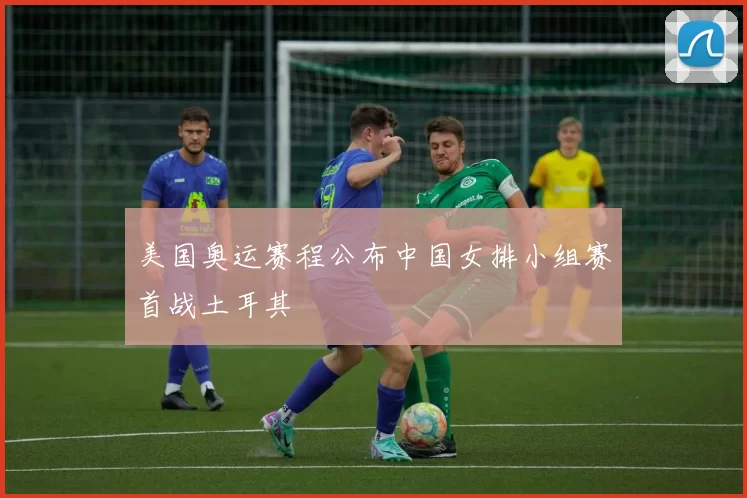 美国奥运赛程公布中国女排小组赛首战土耳其