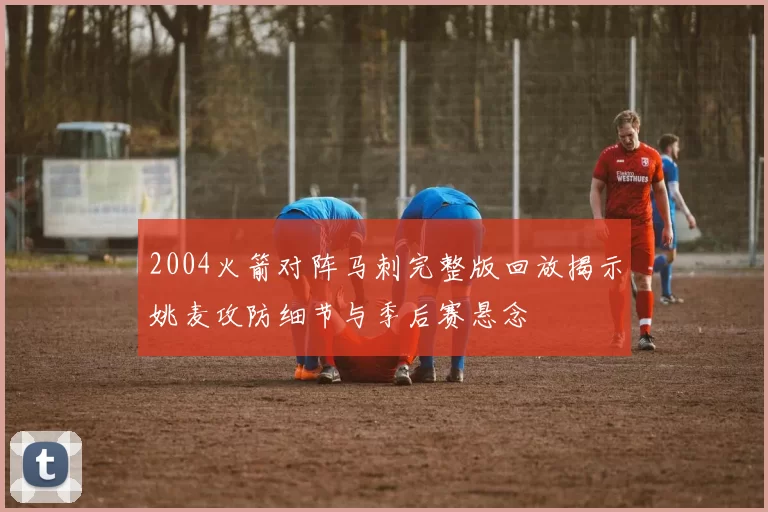 2004火箭对阵马刺完整版回放揭示姚麦攻防细节与季后赛悬念