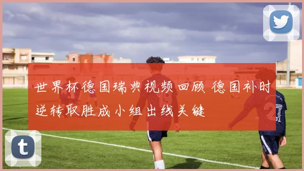 世界杯德国瑞典视频回顾 德国补时逆转取胜成小组出线关键