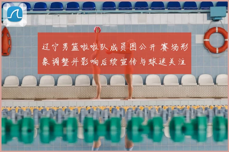 辽宁男篮啦啦队成员图公开 赛场形象调整并影响后续宣传与球迷关注