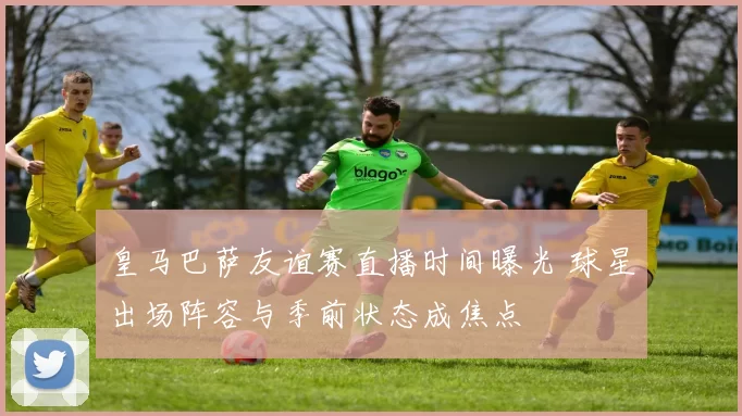 皇马巴萨友谊赛直播时间曝光 球星出场阵容与季前状态成焦点