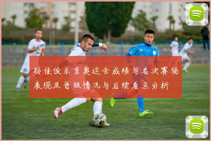 孙佳俊东京奥运会成绩与名次赛场表现及晋级情况与后续看点分析