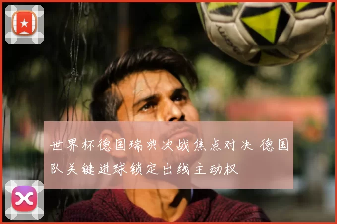 世界杯德国瑞典次战焦点对决 德国队关键进球锁定出线主动权