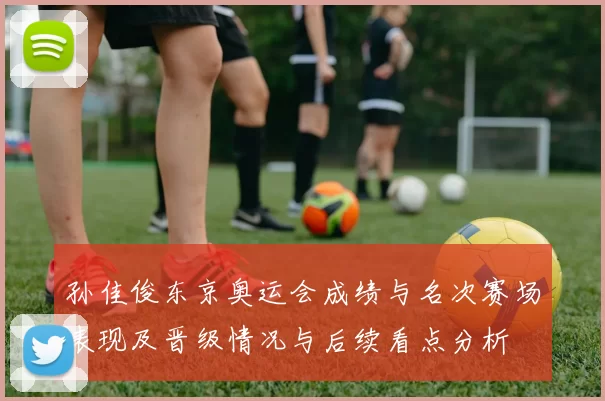 孙佳俊东京奥运会成绩与名次赛场表现及晋级情况与后续看点分析