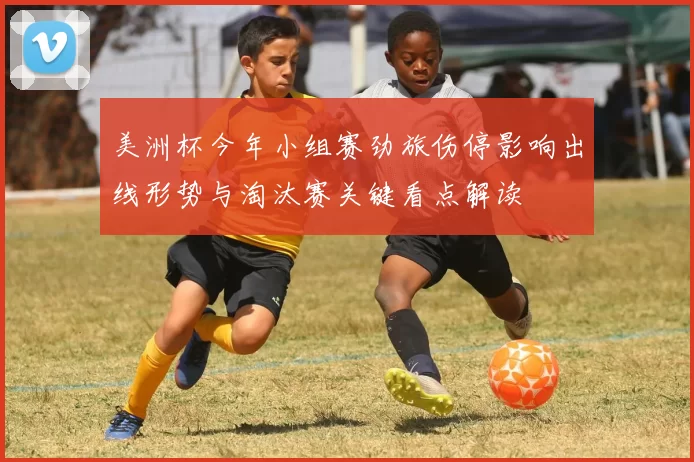 美洲杯今年小组赛劲旅伤停影响出线形势与淘汰赛关键看点解读