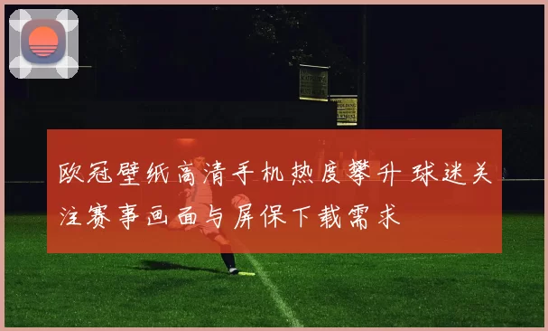 欧冠壁纸高清手机热度攀升 球迷关注赛事画面与屏保下载需求