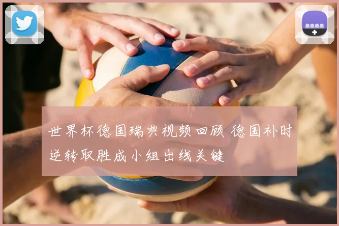 世界杯德国瑞典视频回顾 德国补时逆转取胜成小组出线关键