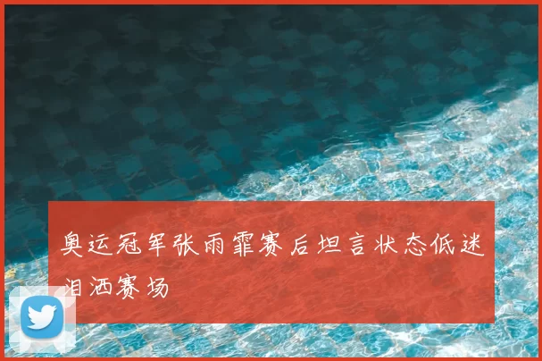 奥运冠军张雨霏赛后坦言状态低迷泪洒赛场