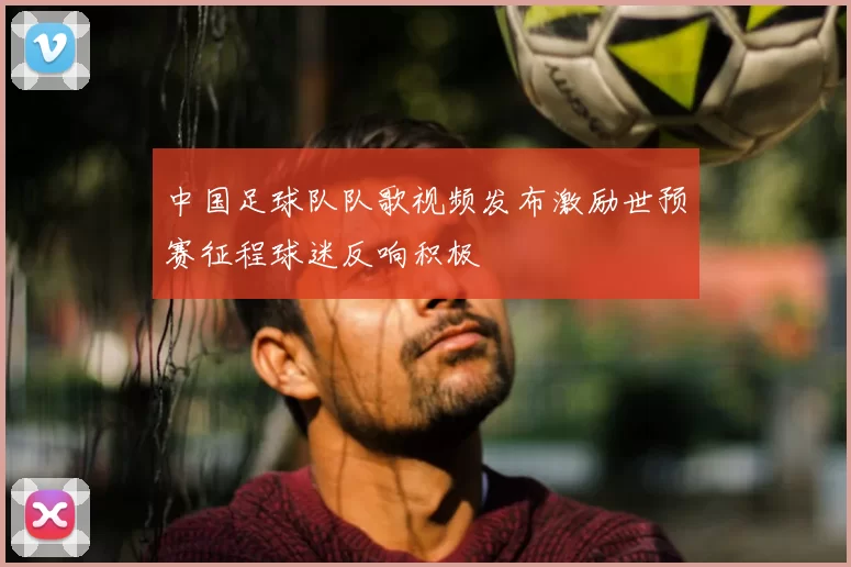 中国足球队队歌视频发布激励世预赛征程球迷反响积极