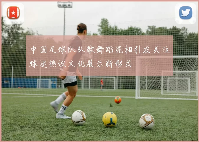 中国足球队队歌舞蹈亮相引发关注球迷热议文化展示新形式