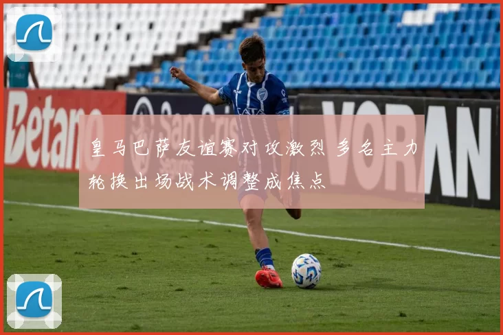 皇马巴萨友谊赛对攻激烈 多名主力轮换出场战术调整成焦点