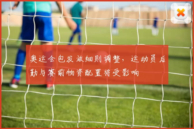 奥运会包发放细则调整,运动员后勤与赛前物资配置将受影响