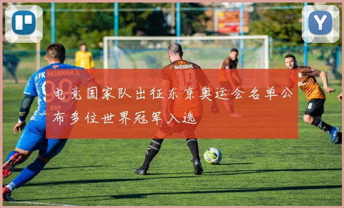 电竞国家队出征东京奥运会名单公布多位世界冠军入选