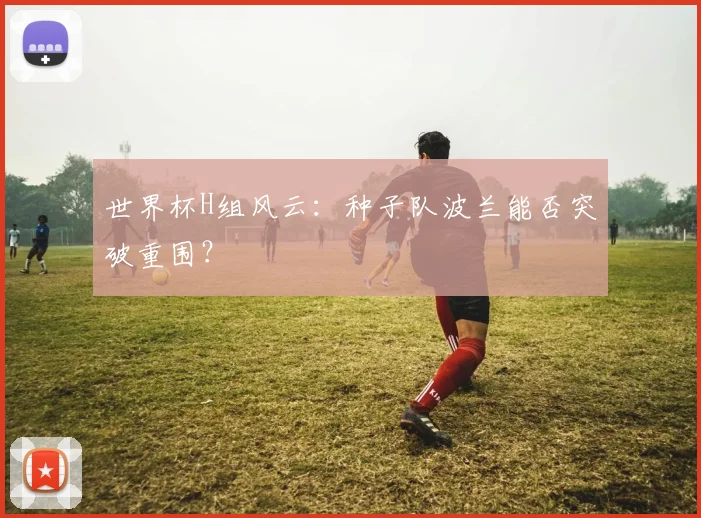 世界杯H组风云:种子队波兰能否突破重围?