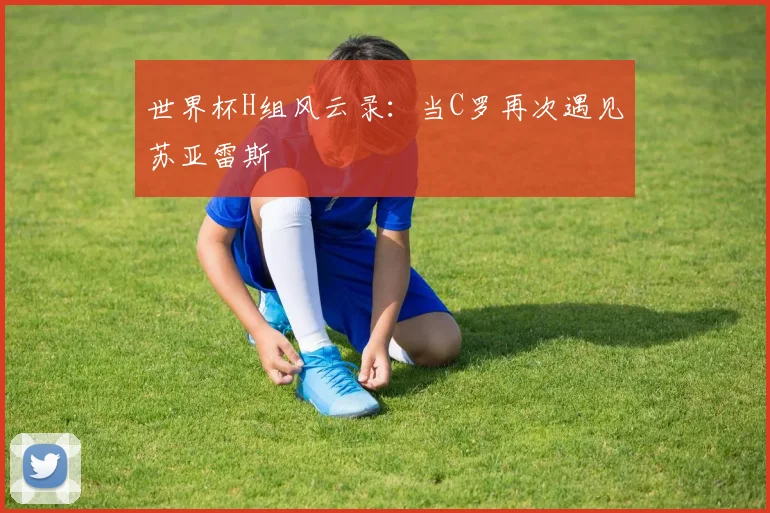 世界杯H组风云录:当C罗再次遇见苏亚雷斯