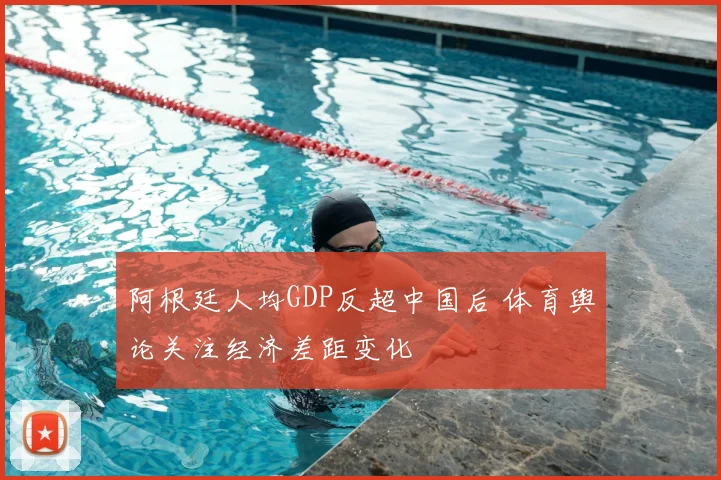 阿根廷人均GDP反超中国后 体育舆论关注经济差距变化