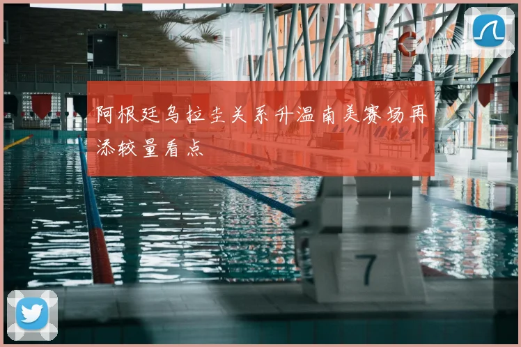 阿根廷乌拉圭关系升温南美赛场再添较量看点