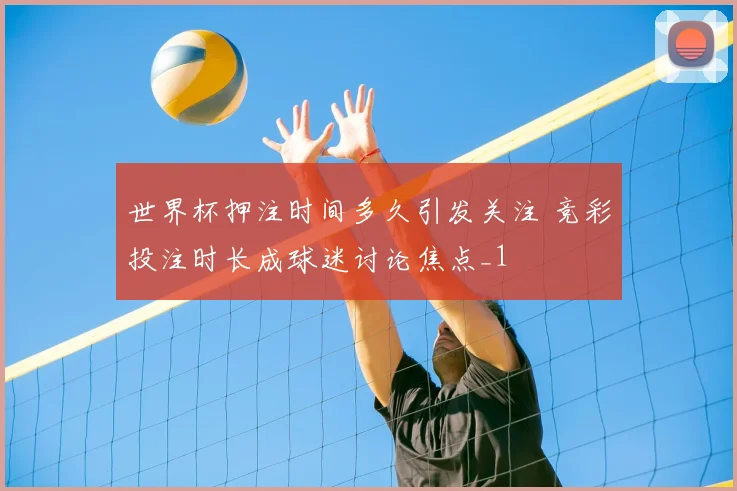 世界杯押注时间多久引发关注 竞彩投注时长成球迷讨论焦点_1