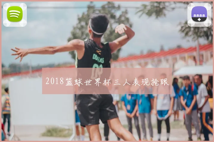 2018篮球世界杯三人表现抢眼