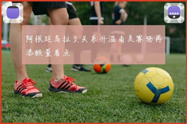 阿根廷乌拉圭关系升温南美赛场再添较量看点
