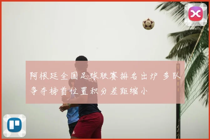 阿根廷全国足球联赛排名出炉 多队争夺榜首位置积分差距缩小