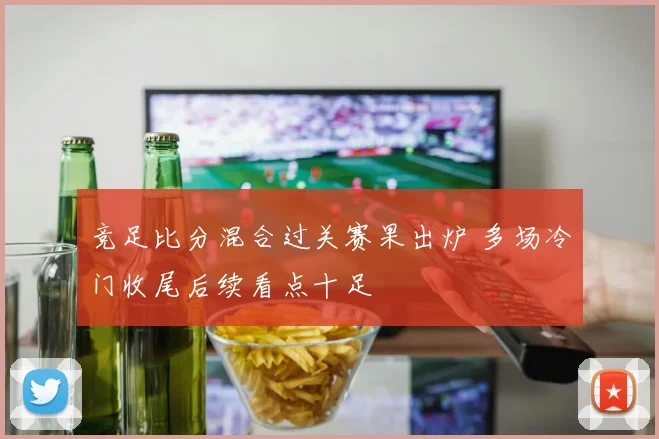 竞足比分混合过关赛果出炉 多场冷门收尾后续看点十足